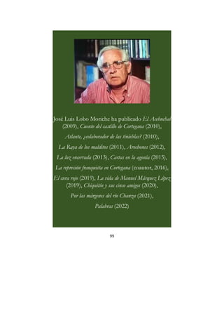 99
José Luis Lobo Moriche ha publicado El Acebuchal
(2009), Cuento del castillo de Cortegana (2010),
Atlante, ¿colaborador de las tinieblas? (2010),
La Raya de los malditos (2011), Arochones (2012),
La luz encerrada (2013), Cartas en la agonía (2015),
La represión franquista en Cortegana (coautor, 2016),
El cura rojo (2019), La vida de Manuel Márquez López
(2019), Chiquitín y sus cinco amigos (2020),
Por las márgenes del río Chanza (2021),
Palabras (2022)
 
