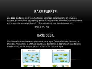 BASE FUERTE.
Una base fuerte son electrones fuertes que se ionizan completamente en soluciones
acuosas, en condiciones de presión y temperatura constantes. Además fundamentalmente
son capaces de aceptar protones H+. Una reacción de este tipo viene dada por:
BOH  B+ + OH-
BASE DEBIL.
Una base débil no se disocian completamente con el agua. Ejemplos hidróxido de amonio, el
amoníaco. Precisamente el amoníaco es una base débil porque al disolverse en agua da iones
amonio, es muy soluble en agua, pero no se disocia del todo en el agua.
 