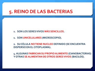 5. REINO DE LAS BACTERIAS
1. SON LOS SERESVIVOS MÁS SENCILLOS.
1. SON UNICELULARES (MICROSCOPIO).
2. SU CÉLULA NOTIENE NUCLEO DEFINIDO (SE ENCUENTRA
DISPERSO EN EL CITOPLASMA).
4. ALGUNAS FABRICAN SU PROPIO ALIMENTO (CIANOBACTERIAS)
Y OTRAS SE ALIMENTAN DE OTROS SERESVIVOS (BACILOS).
 
