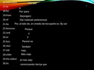 3
16.how come
17.to
18.for
19.from
20.of
21.by
22.because
23.and
24.or
25.but.
26.also
27.old
28.older
29.the oldest
16.how come
17.to
18.for
19.from
20.of
21.by
22.because
23.and
24.or
25.but.
26.also
27.old
28.older
29.the oldest
30.As
Por qué
A
Por /para
De(origen)
De( material/ pertenencia)
Por, al lado de, en (medio de transporte ex. By car
Porque
y
o
Pero/si no
16.howcome
17.to
18.for
19.from
20.of
21.by
22.because
23.and
24.or
25.but.
26.also
27.old
28.older
29.theoldest
30.As
También
viejo
Más viejo
el más viejo
como/cuando /tan/ya que
 