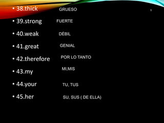 • 38.thick
• 39.strong
• 40.weak
• 41.great
• 42.therefore
• 43.my
• 44.your
• 45.her
5GRUESO
FUERTE
DÉBIL
GENIAL
POR LO TANTO
MI,MIS
TU, TUS
SU, SUS ( DE ELLA)
 