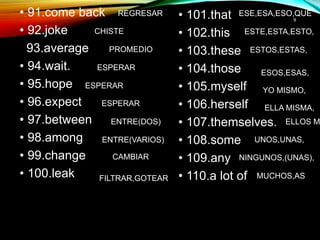 • 91.come back
• 92.joke
93.average
• 94.wait.
• 95.hope
• 96.expect
• 97.between
• 98.among
• 99.change
• 100.leak
• 101.that
• 102.this
• 103.these
• 104.those
• 105.myself
• 106.herself
• 107.themselves.
• 108.some
• 109.any
• 110.a lot of
9
REGRESAR
CHISTE
PROMEDIO
ESPERAR
ESPERAR
ESPERAR
ENTRE(DOS)
ENTRE(VARIOS)
CAMBIAR
FILTRAR,GOTEAR
ESE,ESA,ESO,QUE
ESTE,ESTA,ESTO,
ESTOS,ESTAS,
ESOS,ESAS,
YO MISMO,
ELLA MISMA,
ELLOS M
UNOS,UNAS,
NINGUNOS,(UNAS),
MUCHOS,AS
 