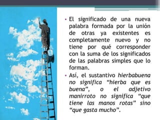 • El significado de una nueva
  palabra formada por la unión
  de otras ya existentes es
  completamente nuevo y no
  tiene por qué corresponder
  con la suma de los significados
  de las palabras simples que lo
  forman.
• Así, el sustantivo hierbabuena
  no significa “hierba que es
  buena”,     o    el    adjetivo
  manirroto no significa “que
  tiene las manos rotas” sino
  “que gasta mucho”.
 