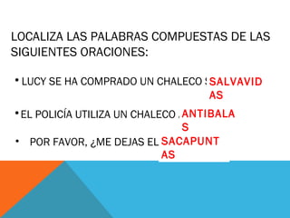 LOCALIZA LAS PALABRAS COMPUESTAS DE LAS
SIGUIENTES ORACIONES:
•LUCY SE HA COMPRADO UN CHALECO SALVAVIDAS
•EL POLICÍA UTILIZA UN CHALECO ANTIBALAS
• POR FAVOR, ¿ME DEJAS EL SACAPUNTAS ?
SALVAVID
AS
ANTIBALA
S
SACAPUNT
AS
 