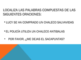 LOCALIZA LAS PALABRAS COMPUESTAS DE LAS
SIGUIENTES ORACIONES:
•LUCY SE HA COMPRADO UN CHALECO SALVAVIDAS
•EL POLICÍA UTILIZA UN CHALECO ANTIBALAS
• POR FAVOR, ¿ME DEJAS EL SACAPUNTAS?
 