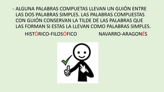 - ALGUNA PALABRAS COMPUETAS LLEVAN UN GUIÓN ENTRE
LAS DOS PALABRAS SIMPLES. LAS PALABRAS COMPUESTAS
CON GUIÓN CONSERVAN LA TILDE DE LAS PALABRAS QUE
LAS FORMAN SI ESTAS LA LLEVAN COMO PALABRAS SIMPLES.
HISTÓRICO-FILOSÓFICO NAVARRO-ARAGONÉS
 