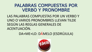 PALABRAS COMPUESTAS POR
VERBO Y PRONOMBRE
LAS PALABRAS COMPUESTAS POR UN VERBO Y
UNO O VARIOS PRONOMBRES LLEVAN TILDE
SEGÚN LAS REGLAS GENERALES DE
ACENTUACIÓN.
DA+ME+LO: DÁMELO (ESDRÚJULA)
 