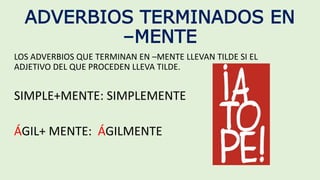 ADVERBIOS TERMINADOS EN
–MENTE
LOS ADVERBIOS QUE TERMINAN EN –MENTE LLEVAN TILDE SI EL
ADJETIVO DEL QUE PROCEDEN LLEVA TILDE.
SIMPLE+MENTE: SIMPLEMENTE
ÁGIL+ MENTE: ÁGILMENTE
 