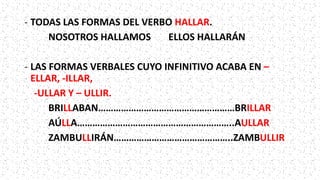 - TODAS LAS FORMAS DEL VERBO HALLAR.
NOSOTROS HALLAMOS ELLOS HALLARÁN
- LAS FORMAS VERBALES CUYO INFINITIVO ACABA EN –
ELLAR, -ILLAR,
-ULLAR Y – ULLIR.
BRILLABAN………………………………………………BRILLAR
AÚLLA……………………………………………………..AULLAR
ZAMBULLIRÁN………………………………………..ZAMBULLIR
 