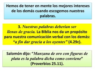 Hemos de tener en mente los mejores intereses
de los demás cuando escogemos nuestras
palabras.
3. Nuestras palabras deberían ser
llenas de gracia. La Biblia nos da un propósito
para nuestra comunicación verbal con los demás:
“a fin dar gracia a los oyentes” (4.29c).
Salomón dijo: “Manzana de oro con figuras de
plata es la palabra dicha como conviene”
(Proverbios 25.11).
 