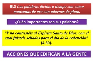 BLS Las palabras dichas a tiempo son como
manzanas de oro con adornos de plata.
¿Cuán importantes son sus palabras?
“Y no contristéis al Espíritu Santo de Dios, con el
cual fuisteis sellados para el día de la redención”
(4.30).
ACCIONES QUE EDIFICAN A LA GENTE
 