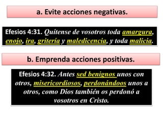 a. Evite acciones negativas.
Efesios 4:31. Quítense de vosotros toda amargura,
enojo, ira, gritería y maledicencia, y toda malicia.
b. Emprenda acciones positivas.
Efesios 4:32. Antes sed benignos unos con
otros, misericordiosos, perdonándoos unos a
otros, como Dios también os perdonó a
vosotros en Cristo.
 