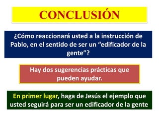 CONCLUSIÓN
¿Cómo reaccionará usted a la instrucción de
Pablo, en el sentido de ser un “edificador de la
gente”?
Hay dos sugerencias prácticas que
pueden ayudar.
En primer lugar, haga de Jesús el ejemplo que
usted seguirá para ser un edificador de la gente.
 
