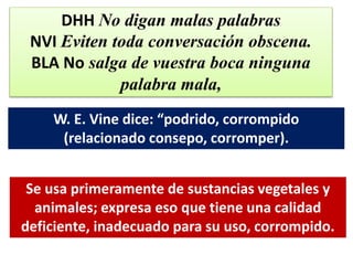 DHH No digan malas palabras
NVI Eviten toda conversación obscena.
BLA No salga de vuestra boca ninguna
palabra mala,
W. E. Vine dice: “podrido, corrompido
(relacionado consepo, corromper).
Se usa primeramente de sustancias vegetales y
animales; expresa eso que tiene una calidad
deficiente, inadecuado para su uso, corrompido.
 