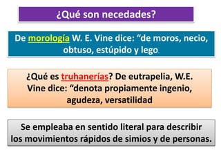 ¿Qué son necedades?
De morología W. E. Vine dice: “de moros, necio,
obtuso, estúpido y lego.
¿Qué es truhanerías? De eutrapelia, W.E.
Vine dice: “denota propiamente ingenio,
agudeza, versatilidad
Se empleaba en sentido literal para describir
los movimientos rápidos de simios y de personas.
 