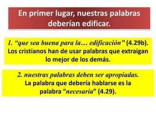 En primer lugar, nuestras palabras
deberían edificar.
1. “que sea buena para la… edificación” (4.29b).
Los cristianos han de usar palabras que extraigan
lo mejor de los demás.
2. nuestras palabras deben ser apropiadas.
La palabra que debería hablarse es la
palabra “necesaria” (4.29).
 