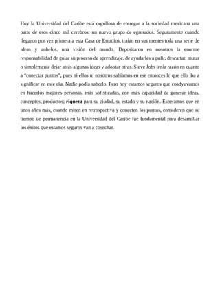 Hoy la Universidad del Caribe está orgullosa de entregar a la sociedad mexicana una
parte de esos cinco mil cerebros: un nuevo grupo de egresados. Seguramente cuando
llegaron por vez primera a esta Casa de Estudios, traían en sus mentes toda una serie de
ideas y anhelos, una visión del mundo. Depositaron en nosotros la enorme
responsabilidad de guiar su proceso de aprendizaje, de ayudarles a pulir, descartar, mutar
o simplemente dejar atrás algunas ideas y adoptar otras. Steve Jobs tenía razón en cuanto
a “conectar puntos”, pues ni ellos ni nosotros sabíamos en ese entonces lo que ello iba a
significar en este día. Nadie podía saberlo. Pero hoy estamos seguros que coadyuvamos
en hacerlos mejores personas, más sofisticadas, con más capacidad de generar ideas,
conceptos, productos; riqueza para su ciudad, su estado y su nación. Esperamos que en
unos años más, cuando miren en retrospectiva y conecten los puntos, consideren que su
tiempo de permanencia en la Universidad del Caribe fue fundamental para desarrollar
los éxitos que estamos seguros van a cosechar.
 