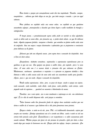 Boas tardes e grazas por acompañarnos neste día tan importante. Familia, amigos,
compañeiros... sabemos que todo chega ao seu fin, que todo comeza e remata, e por iso aquí
estamos.
Hoxe péchase un capítulo máis nas nosas vidas, un capítulo no que quedaron
sementados esforzos, preocupacións e desvelos que deron lugar a unha recolleita de triunfos e
satisfaccións.
O tempo pasou, e paradoxicamente agora están preto no recordo os días afastados
cando se abría ante os nosos ollos, por primeira vez, a porta deste colexio, ao que lle debemos
tanto. Aqueles pequenos fráxiles, inseguros e tímidos, que miraban ao futuro cunha certa cara
de confusión, hoxe son mozos e mozas ilusionados e optimistas que se prepararon a conciencia
para labrarse un bo futuro.
Críamos que isto non chegaría nunca, pero agora toca o momento da despedida, toca
a hora de dicir adeus.
Compañeiros, distintos caracteres, aspiracións e experiencias separáronnos pero eu
quédome co que nos une. Que quizais non fomos a mellor clase, por suposto, pero é a nosa
clase. A nosa vida non é a mesma desde o primeiro día que entramos no Centro.
Maduramos, medramos, aprendemos a respectar e a apreciar os pequenos detalles e hoxe
botamos o telón a unha escena máis da nosa vida onde nos convertemos nunha gran familia.
Agora, pese a que nos custe, chegou o momento da despedida.
Houbo malas experiencias, claro, pero, co paso do tempo, cando o espazo nos separe,
cada momento, cada anécdota, cada chiste, cada frase, cada palabra, cada sorriso, cada
pequeño xesto de agarimo… quedará na memoria e botarémolos de menos.
Familias, sen o voso apoio, sen a vosa constancia e esperanza en nós, non estaríamos
aquí. E si o día de mañá chegamos alto, será grazas a vosoutros.
Todos levamos unha boa formación froito do esforzo duns excelentes mestres que nos
deron o mellor de sí mesmos e que loitaron día a día para formarnos como persoas.
Grazas a todos, a cada un de vós, pero, Pili, a ti debémosche demasiado; espero que
sempre nos recordes. Contigo aprendemos non só o escrito nos libros, senón o modo no cal cun
sorriso todo parecía máis fácil. Ensináchesnos a ser respectuosos e a saber manexarnos polo
mundo adiante. Moitas grazas por facer de nós persoas de proveito e falo por toda a clase
cando digo que sempre te levaremos con nós. Grazas polo teu esforzo, tempo e paciencia. Con
 