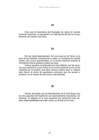 http://www.espiritismo.es




                                       24

       Creo que la importancia del Evangelio de Jesús en nuestra
evolución espiritual, es semejante a la importancia del Sol en la sus-
tentación de nuestra vida física.




                                       25


      No hay nadie desamparado. Así como aquí en la Tierra, en la
peor de las hipótesis, renaceremos a solas, en compañía de nuestra
madre, pero nunca abandonados, en el mundo espiritual también la
Providencia Divina ampara a todos sus hijos.
      Incluso aquellos considerados los más infelices, por las accio-
nes que practicaron y que entran en el mundo espiritual con la mente
impedida por la sombra, que ellos mismos crearon para sí, todavía
esos tienen el cariño de guardianes amorosos que los ayudan y
amparan, en el mundo de más luces y más felicidad.




                                       26


        Hemos aprendido con los Benefactores de la Vida Mayor que
los tres aspectos del Espiritismo son esencialmente importantes, sin
embargo, el religioso es el más expresivo por atribuirnos más am-
plias responsabilidades de orden moral, en el trato con la vida.




                                  10
 