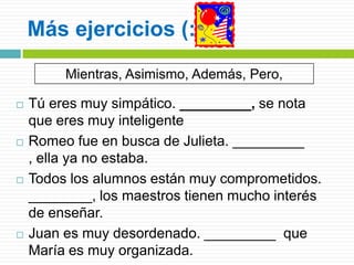 Más ejercicios (:
Mientras, Asimismo, Además, Pero,








Tú eres muy simpático. _________, se nota
que eres muy inteligente
Romeo fue en busca de Julieta. _________
, ella ya no estaba.
Todos los alumnos están muy comprometidos.
________, los maestros tienen mucho interés
de enseñar.
Juan es muy desordenado. _________ que
María es muy organizada.

 