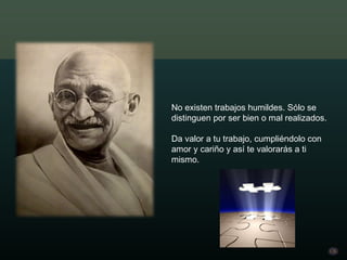 No existen trabajos humildes. Sólo se distinguen por ser bien o mal realizados. Da valor a tu trabajo, cumpliéndolo con amor y cariño y así te valorarás a ti mismo. 