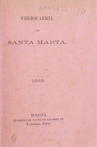 f,
                                        o
                                        ""·
                                          1

      FERROCARRIL

                 DE




SANTA MARTA.




              ~889.




             BOGOTÁ.
 HtlPRENTA DI': VAPOR DE ZALAMEA HS .
          E. Zalamea, Editor.
 
