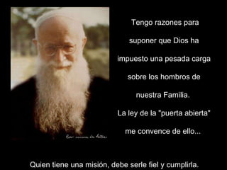 Tengo razones para suponer que Dios ha impuesto una pesada carga sobre los hombros de nuestra Familia.  La ley de la "puerta abierta" me convence de ello...  Quien tiene una misión, debe serle fiel y cumplirla. 