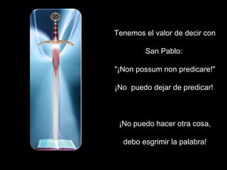 Tenemos el valor de decir con San Pablo:  "¡Non possum non predicare!" ¡No  puedo dejar de predicar!  ¡No puedo hacer otra cosa, debo esgrimir la palabra! 