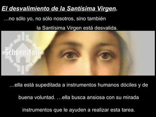 El desvalimiento de la Santísima Virgen . … no sólo yo, no sólo nosotros, sino también  la Santísima Virgen está desvalida.  … ella está supeditada a instrumentos humanos dóciles y de buena voluntad. …ella busca ansiosa con su mirada instrumentos que le ayuden a realizar esta tarea. 