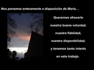 Nos ponemos enteramente a disposición de María… Queremos ofrecerle nuestra buena voluntad, nuestra fidelidad, nuestra disponibilidad, y tenemos tanto interés en este trabajo.  