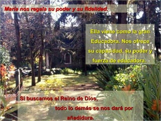 María nos regala su poder y su fidelidad. Ella viene como la gran Educadora. Nos ofrece su capacidad, su poder y fuerza de educadora.  Si buscamos el Reino de Dios,  todo lo demás se nos dará por añadidura. 