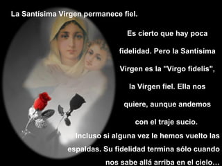 La Santísima Virgen permanece fiel.  Es cierto que hay poca fidelidad. Pero la Santísima Virgen es la "Virgo fidelis", la Virgen fiel. Ella nos quiere, aunque andemos con el traje sucio.  Incluso si alguna vez le hemos vuelto las espaldas. Su fidelidad termina sólo cuando nos sabe allá arriba en el cielo… 