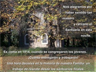 Nos alegramos por haber sentido tan nuestro  y cercano el Santuario en esta noche.  Es como en 1914, cuando se congregaron los jóvenes.  ¡Cuánto entregaron y trabajaron! Una hora decisiva en la historia de nuestra Familia: un trabajo de rescate desde los santuarios filiales. 