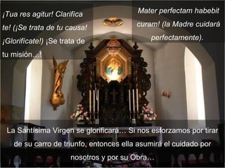 ¡Tua res agitur! Clarifíca te! (¡Se trata de tu causa! ¡Glorifícate!)  ¡Se trata de tu misión…! La Santísima Virgen se glorificará… Si nos esforzamos por tirar de su carro de triunfo, entonces ella asumirá el cuidado por nosotros y por su Obra… Mater perfectam habebit curam! (la Madre cuidará perfectamente).  