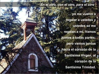 En el otro, con el otro, para el otro …  yo me vuelvo a regalar a ustedes y ustedes se me regalan a mí. Vamos juntos a todas partes; pero vamos juntos hacia el corazón de la Santísima Virgen, al corazón de la Santísima Trinidad. 