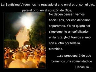 La Santísima Virgen nos ha regalado el uno en el otro, con el otro, para el otro, en el corazón de Dios.  No deben pensar: vamos hacia Dios, por eso debemos separarnos. Yo no quiero ser simplemente un señalizador en la ruta. ¡No! Vamos el uno con el otro por toda la eternidad.  … se preocupará de que  formemos una comunidad de Cenáculo… 