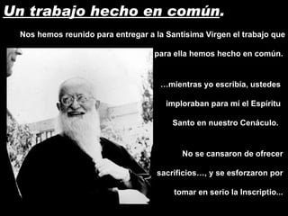 Un trabajo hecho en común . Nos hemos reunido para entregar a la Santísima Virgen el trabajo que para ella hemos hecho en común.  … mientras yo escribía, ustedes imploraban para mí el Espíritu Santo en nuestro Cenáculo.  No se cansaron de ofrecer sacrificios…, y se esforzaron por tomar en serio la Inscriptio... 
