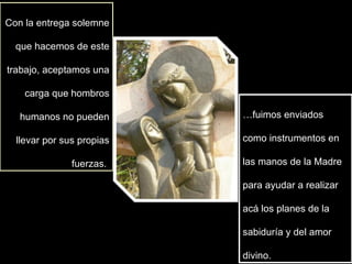 Con la entrega solemne que hacemos de este trabajo, aceptamos una carga que hombros humanos no pueden llevar por sus propias fuerzas.  … fuimos enviados como instrumentos en las manos de la Madre  para ayudar a realizar acá los planes de la sabiduría y del amor divino.  