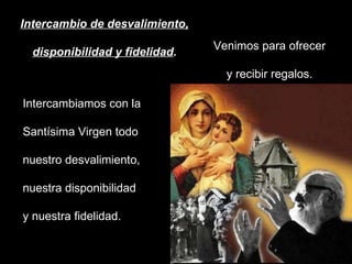 Intercambio de desvalimiento, disponibilidad y fidelidad . Venimos para ofrecer y recibir regalos. Intercambiamos con la Santísima Virgen todo nuestro desvalimiento, nuestra disponibilidad y nuestra fidelidad.  