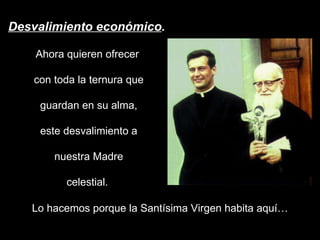 Desvalimiento económico . Ahora quieren ofrecer  con toda la ternura que guardan en su alma, este desvalimiento a nuestra Madre celestial.  Lo hacemos porque la Santísima Virgen habita aquí… 
