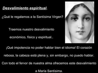 Desvalimiento espiritual . ¿Qué le regalamos a la Santísima Virgen?  ¡Qué impotencia no poder hablar bien el idioma! El corazón rebosa, la cabeza está plena y, sin embargo, no puedo hablar. Con todo el fervor de nuestra alma ofrecemos este desvalimiento a María Santísima. Traemos nuestro desvalimiento económico, físico y espiritual.. 