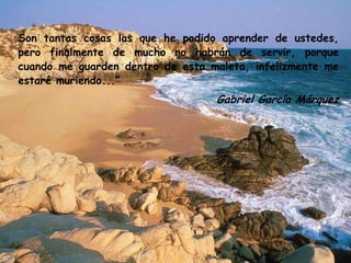 Son tantas cosas las que he podido aprender de ustedes,
pero finalmente de mucho no habrán de servir, porque
cuando me guarden dentro de esta maleta, infelizmente me
estaré muriendo...”
Gabriel García Márquez
 