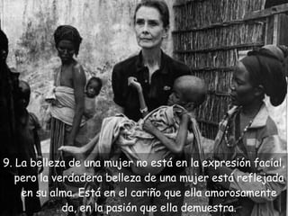 9. La belleza de una mujer no está en la expresión facial,
pero la verdadera belleza de una mujer está reflejada
en su alma. Está en el cariño que ella amorosamente
da, en la pasión que ella demuestra.

 