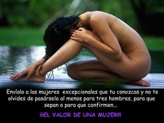 Envíalo a las mujeres excepcionales que tu conozcas y no te
olvides de pasárselo al menos para tres hombres, para que
sepan o para que confirmen...
¡¡¡EL VALOR DE UNA MUJER!!!

 
