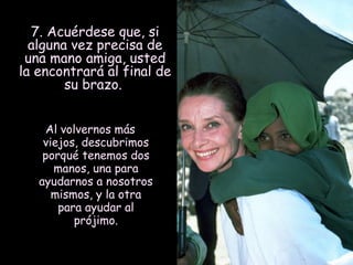 7. Acuérdese que, si
alguna vez precisa de
una mano amiga, usted
la encontrará al final de
su brazo.
Al volvernos más
viejos, descubrimos
porqué tenemos dos
manos, una para
ayudarnos a nosotros
mismos, y la otra
para ayudar al
prójimo.

 