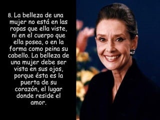 8. La belleza de una

mujer no está en las
ropas que ella viste,
ni en el cuerpo que
ella posea, o en la
forma como peina su
cabello. La belleza de
una mujer debe ser
vista en sus ojos,
porque ésta es la
puerta de su
corazón, el lugar
donde reside el
amor.

 