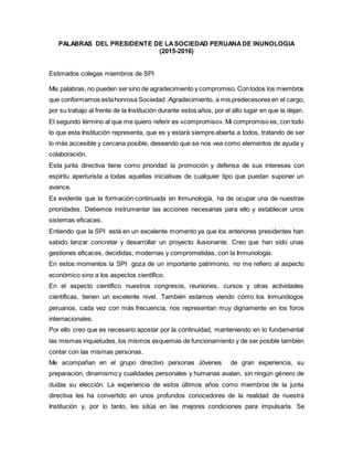 PALABRAS DEL PRESIDENTE DE LASOCIEDAD PERUANADE INUNOLOGIA
(2015-2016)
Estimados colegas miembros de SPI
Mis palabras, no pueden sersino de agradecimiento y compromiso. Contodos los miembros
que conformamos estahonrosa Sociedad .Agradecimiento, a mis predecesores en el cargo,
por su trabajo al frente de la Institución durante estos años, por el alto lugar en que la dejan.
El segundo término al que me quiero referir es «compromiso». Mi compromiso es, con todo
lo que esta Institución representa, que es y estará siempre abierta a todos, tratando de ser
lo más accesible y cercana posible, deseando que se nos vea como elementos de ayuda y
colaboración.
Esta junta directiva tiene como prioridad la promoción y defensa de sus intereses con
espíritu aperturista a todas aquellas iniciativas de cualquier tipo que puedan suponer un
avance.
Es evidente que la formación continuada en Inmunología, ha de ocupar una de nuestras
prioridades. Debemos instrumentar las acciones necesarias para ello y establecer unos
sistemas eficaces.
Entiendo que la SPI está en un excelente momento ya que los anteriores presidentes han
sabido lanzar concretar y desarrollar un proyecto ilusionante. Creo que han sido unas
gestiones eficaces, decididas, modernas y comprometidas, con la Inmunología.
En estos momentos la SPI goza de un importante patrimonio, no me refiero al aspecto
económico sino a los aspectos científico.
En el aspecto científico nuestros congresos, reuniones, cursos y otras actividades
científicas, tienen un excelente nivel. También estamos viendo cómo los Inmunólogos
peruanos, cada vez con más frecuencia, nos representan muy dignamente en los foros
internacionales.
Por ello creo que es necesario apostar por la continuidad, manteniendo en lo fundamental
las mismas inquietudes, los mismos esquemas de funcionamiento y de ser posible también
contar con las mismas personas.
Me acompañan en el grupo directivo personas Jóvenes de gran experiencia, su
preparación, dinamismo y cualidades personales y humanas avalan, sin ningún género de
dudas su elección. La experiencia de estos últimos años como miembros de la junta
directiva les ha convertido en unos profundos conocedores de la realidad de nuestra
Institución y, por lo tanto, les sitúa en las mejores condiciones para impulsarla. Se
 