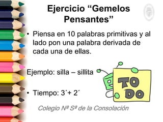 Ejercicio “Gemelos
Pensantes”
• Piensa en 10 palabras primitivas y al
lado pon una palabra derivada de
cada una de ellas.
Ejemplo: silla – sillita
• Tiempo: 3´+ 2´
 