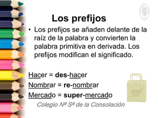 Los prefijos
• Los prefijos se añaden delante de la
raíz de la palabra y convierten la
palabra primitiva en derivada. Los
prefijos modifican el significado.
Hacer = des-hacer
Nombrar = re-nombrar
Mercado = super-mercado
 