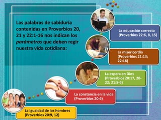La igualdad de los hombres
(Proverbios 20:9, 12)
La constancia en la vida
(Proverbios 20:6)
La espera en Dios
(Proverbios 20:17, 20-
22; 21:5-6)
La misericordia
(Proverbios 21:13;
22:16)
La educación correcta
(Proverbios 22:6, 8, 15)
Las palabras de sabiduría
contenidas en Proverbios 20,
21 y 22:1-16 nos indican los
parámetros que deben regir
nuestra vida cotidiana:
 